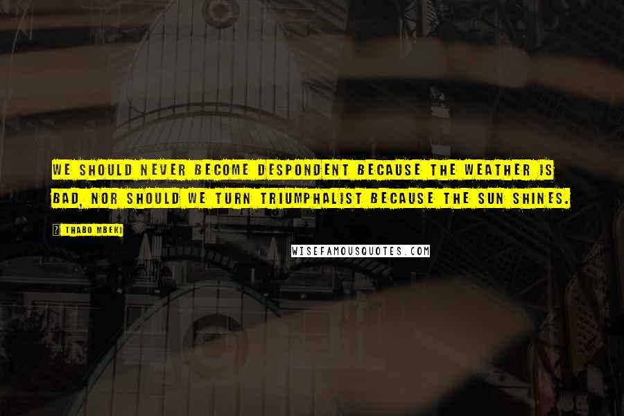 Thabo Mbeki Quotes: We should never become despondent because the weather is bad, nor should we turn triumphalist because the sun shines.