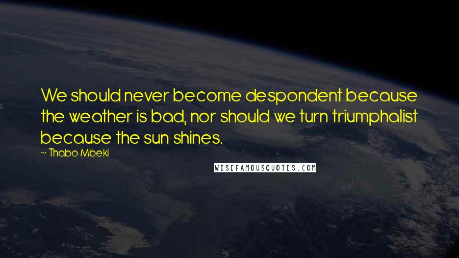 Thabo Mbeki Quotes: We should never become despondent because the weather is bad, nor should we turn triumphalist because the sun shines.