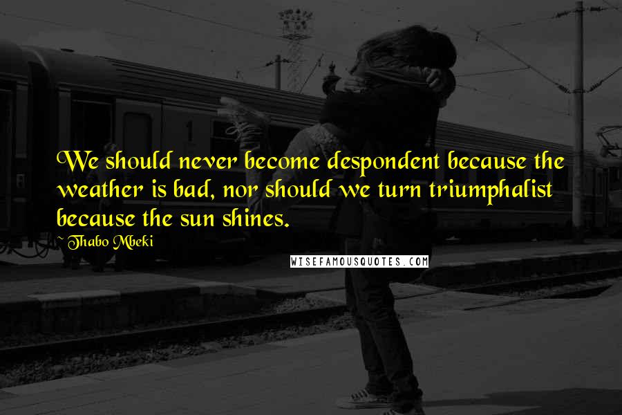 Thabo Mbeki Quotes: We should never become despondent because the weather is bad, nor should we turn triumphalist because the sun shines.