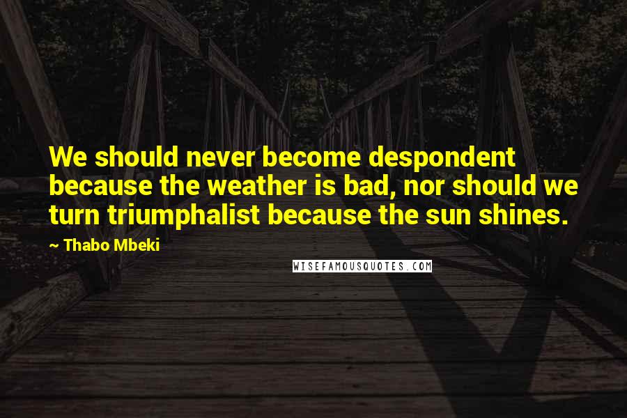 Thabo Mbeki Quotes: We should never become despondent because the weather is bad, nor should we turn triumphalist because the sun shines.
