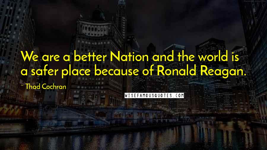 Thad Cochran Quotes: We are a better Nation and the world is a safer place because of Ronald Reagan.