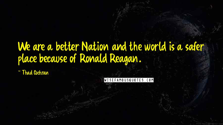 Thad Cochran Quotes: We are a better Nation and the world is a safer place because of Ronald Reagan.