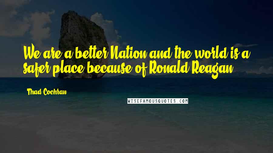 Thad Cochran Quotes: We are a better Nation and the world is a safer place because of Ronald Reagan.