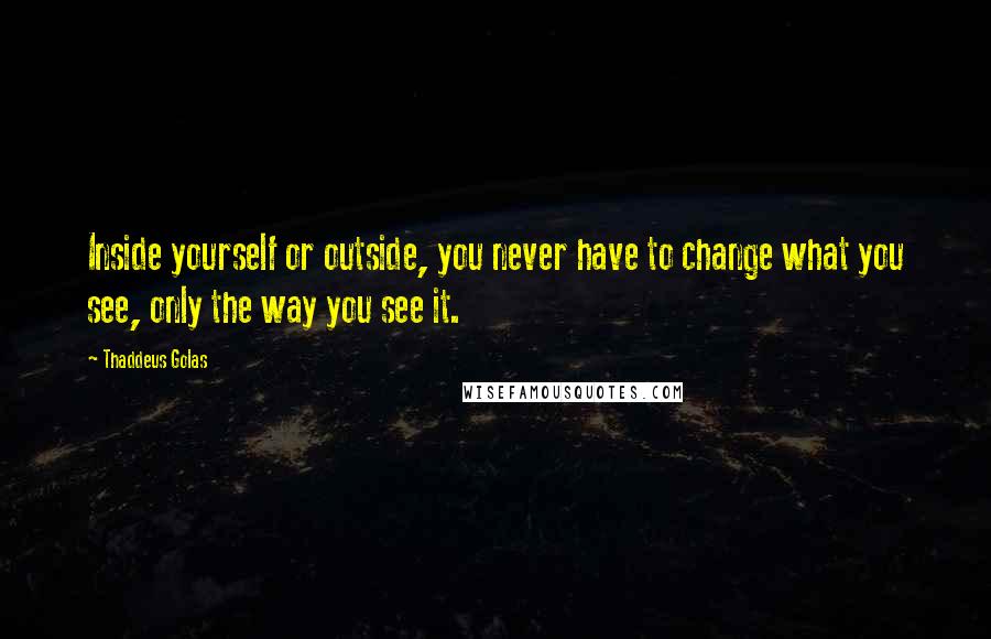 Thaddeus Golas Quotes: Inside yourself or outside, you never have to change what you see, only the way you see it.