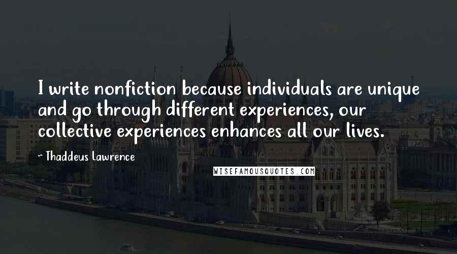 Thaddeus Lawrence Quotes: I write nonfiction because individuals are unique and go through different experiences, our collective experiences enhances all our lives.