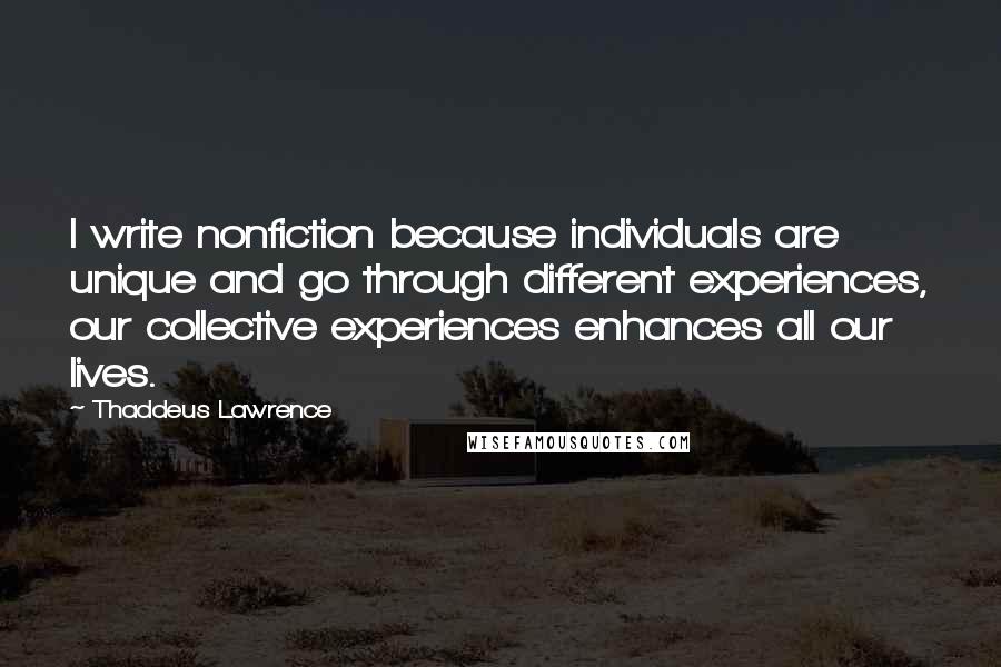 Thaddeus Lawrence Quotes: I write nonfiction because individuals are unique and go through different experiences, our collective experiences enhances all our lives.