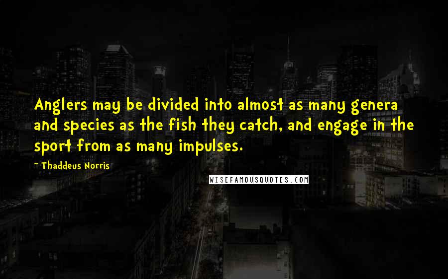 Thaddeus Norris Quotes: Anglers may be divided into almost as many genera and species as the fish they catch, and engage in the sport from as many impulses.