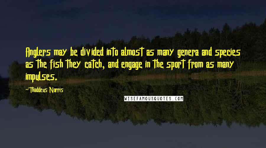 Thaddeus Norris Quotes: Anglers may be divided into almost as many genera and species as the fish they catch, and engage in the sport from as many impulses.