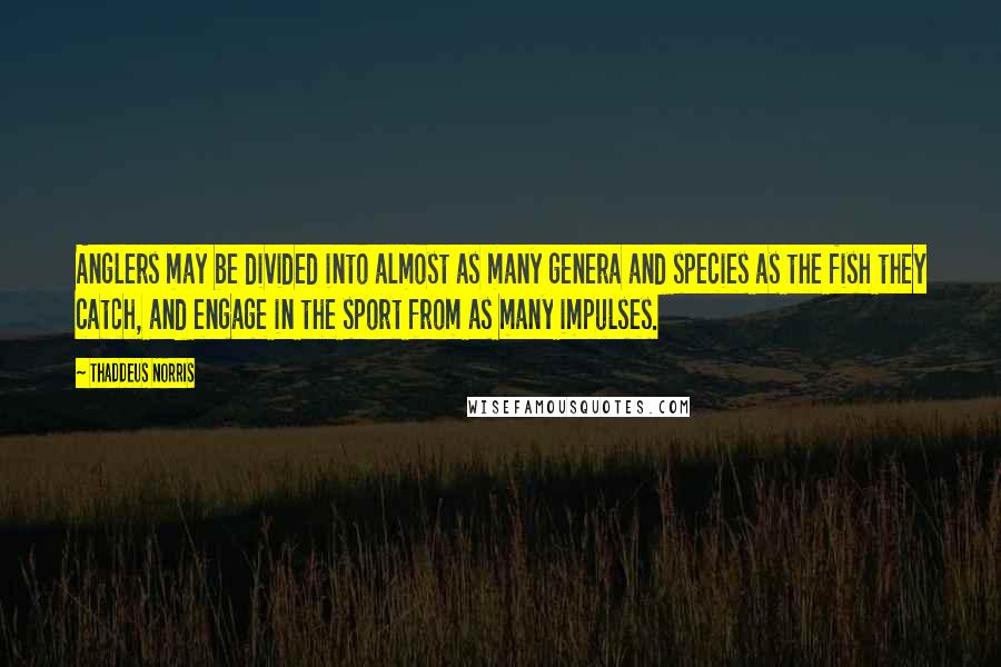 Thaddeus Norris Quotes: Anglers may be divided into almost as many genera and species as the fish they catch, and engage in the sport from as many impulses.