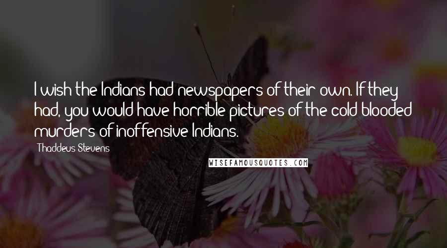 Thaddeus Stevens Quotes: I wish the Indians had newspapers of their own. If they had, you would have horrible pictures of the cold-blooded murders of inoffensive Indians.