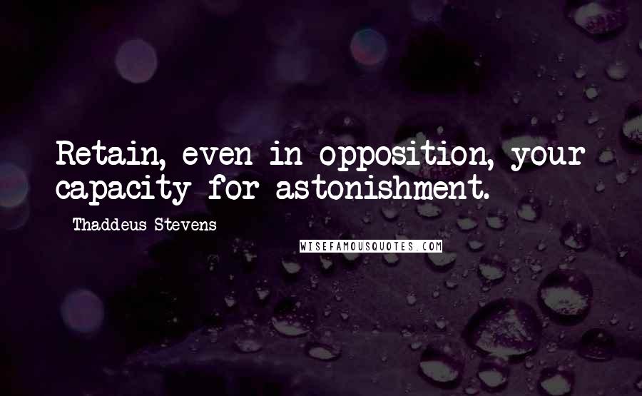 Thaddeus Stevens Quotes: Retain, even in opposition, your capacity for astonishment.