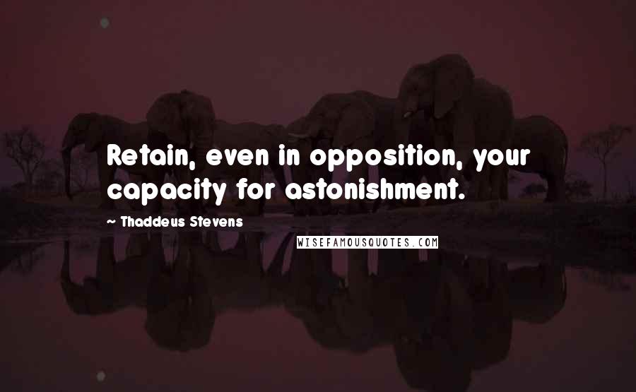 Thaddeus Stevens Quotes: Retain, even in opposition, your capacity for astonishment.