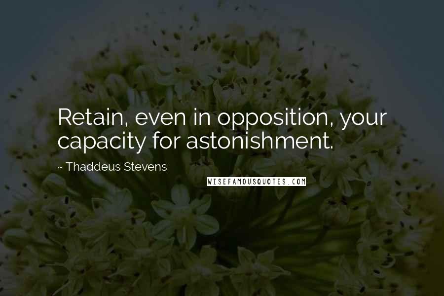 Thaddeus Stevens Quotes: Retain, even in opposition, your capacity for astonishment.