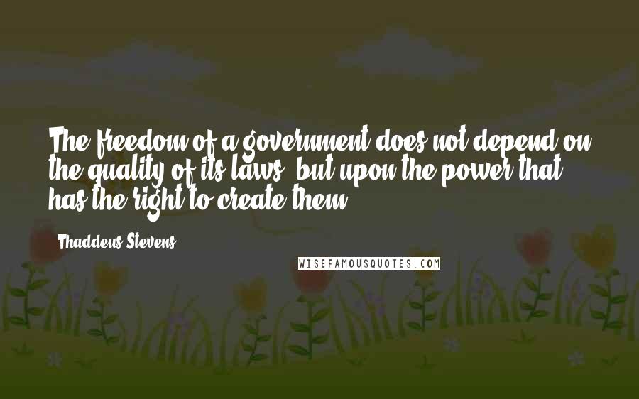 Thaddeus Stevens Quotes: The freedom of a government does not depend on the quality of its laws, but upon the power that has the right to create them.