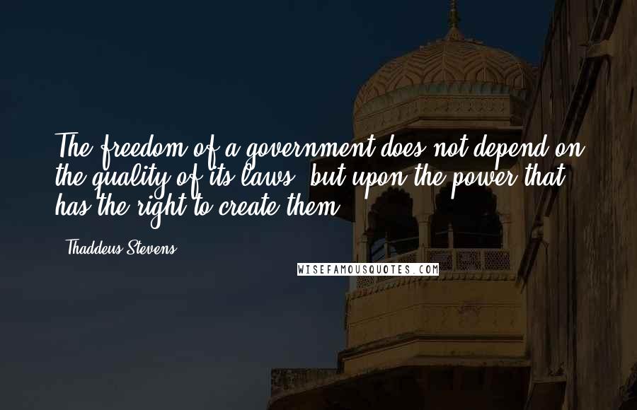 Thaddeus Stevens Quotes: The freedom of a government does not depend on the quality of its laws, but upon the power that has the right to create them.