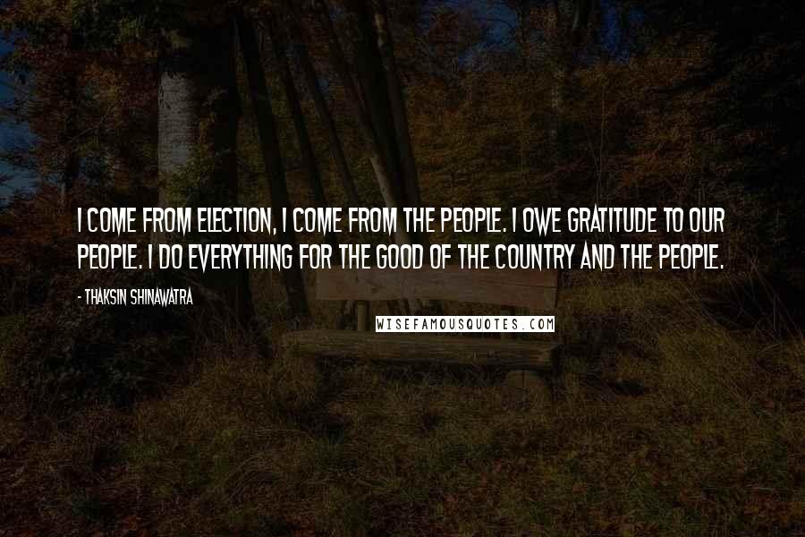 Thaksin Shinawatra Quotes: I come from election, I come from the people. I owe gratitude to our people. I do everything for the good of the country and the people.