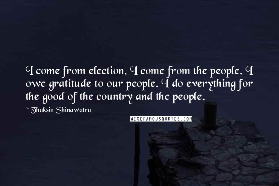 Thaksin Shinawatra Quotes: I come from election, I come from the people. I owe gratitude to our people. I do everything for the good of the country and the people.