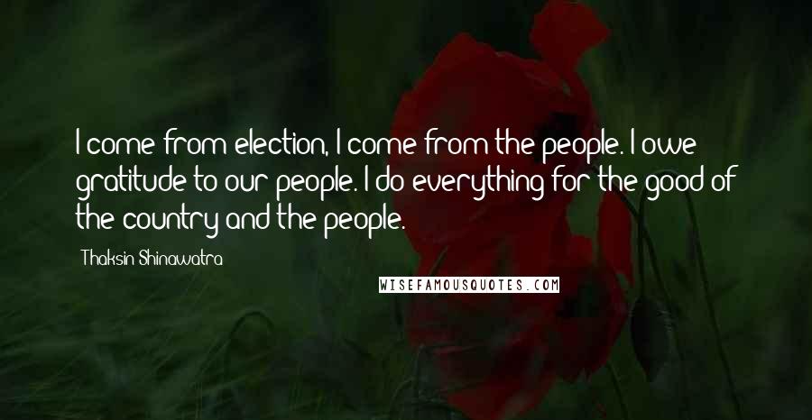 Thaksin Shinawatra Quotes: I come from election, I come from the people. I owe gratitude to our people. I do everything for the good of the country and the people.