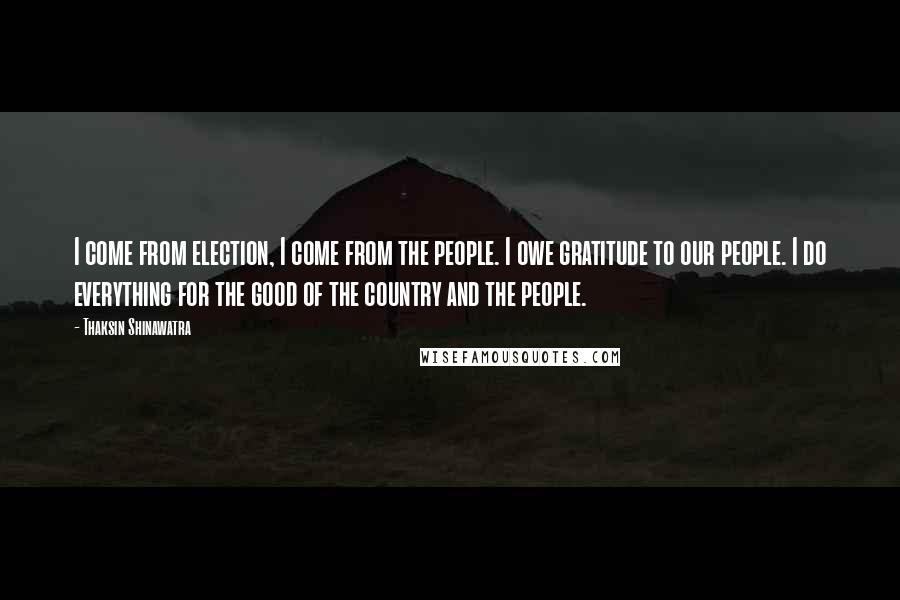 Thaksin Shinawatra Quotes: I come from election, I come from the people. I owe gratitude to our people. I do everything for the good of the country and the people.