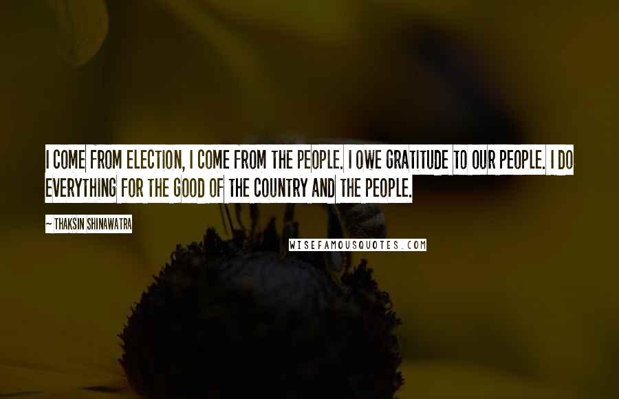 Thaksin Shinawatra Quotes: I come from election, I come from the people. I owe gratitude to our people. I do everything for the good of the country and the people.