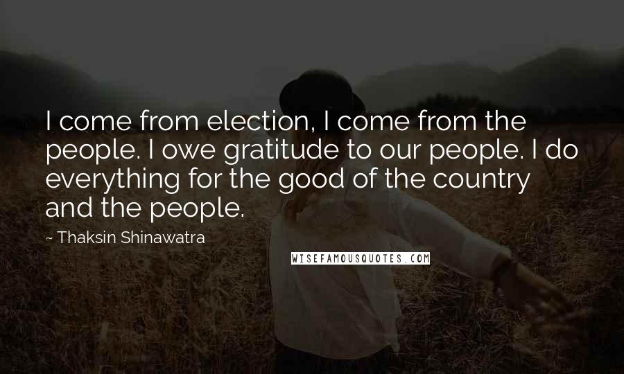 Thaksin Shinawatra Quotes: I come from election, I come from the people. I owe gratitude to our people. I do everything for the good of the country and the people.