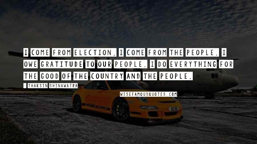 Thaksin Shinawatra Quotes: I come from election, I come from the people. I owe gratitude to our people. I do everything for the good of the country and the people.