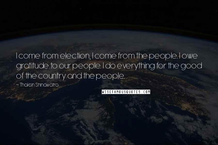 Thaksin Shinawatra Quotes: I come from election, I come from the people. I owe gratitude to our people. I do everything for the good of the country and the people.