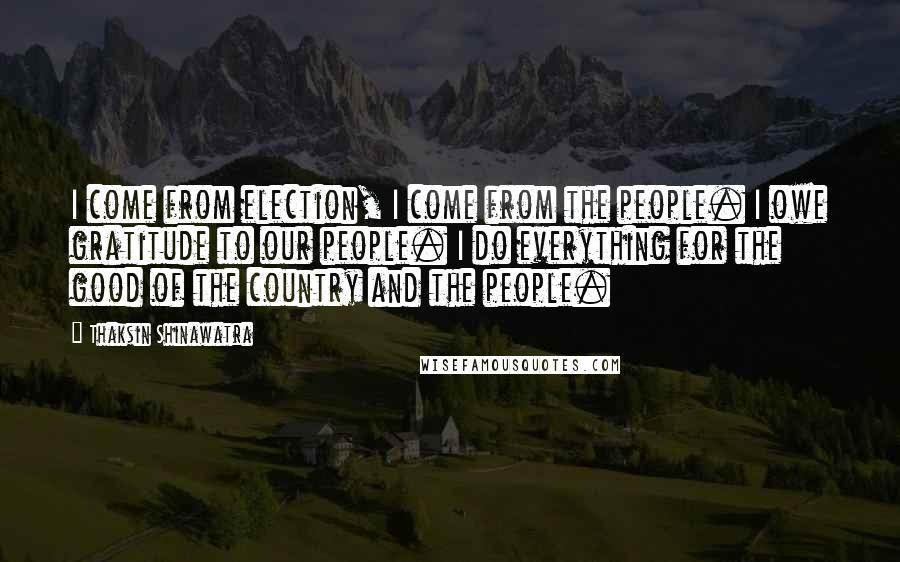 Thaksin Shinawatra Quotes: I come from election, I come from the people. I owe gratitude to our people. I do everything for the good of the country and the people.