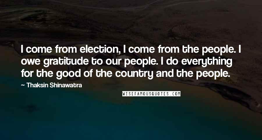 Thaksin Shinawatra Quotes: I come from election, I come from the people. I owe gratitude to our people. I do everything for the good of the country and the people.