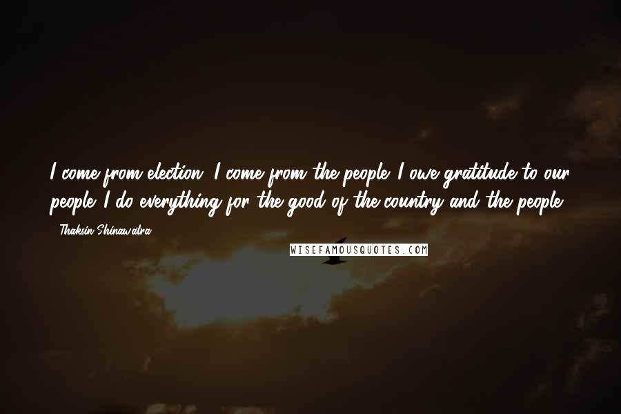 Thaksin Shinawatra Quotes: I come from election, I come from the people. I owe gratitude to our people. I do everything for the good of the country and the people.