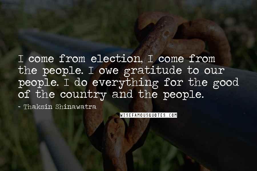 Thaksin Shinawatra Quotes: I come from election, I come from the people. I owe gratitude to our people. I do everything for the good of the country and the people.