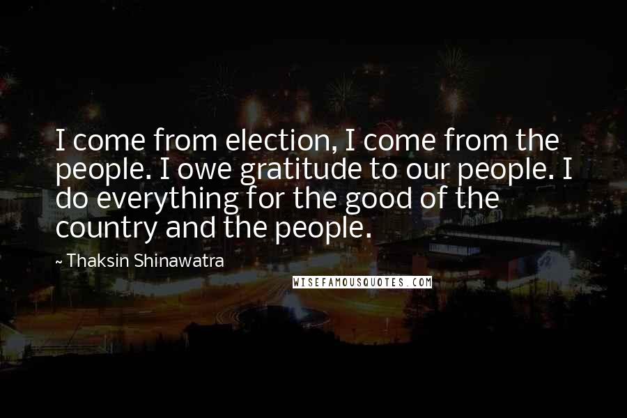 Thaksin Shinawatra Quotes: I come from election, I come from the people. I owe gratitude to our people. I do everything for the good of the country and the people.