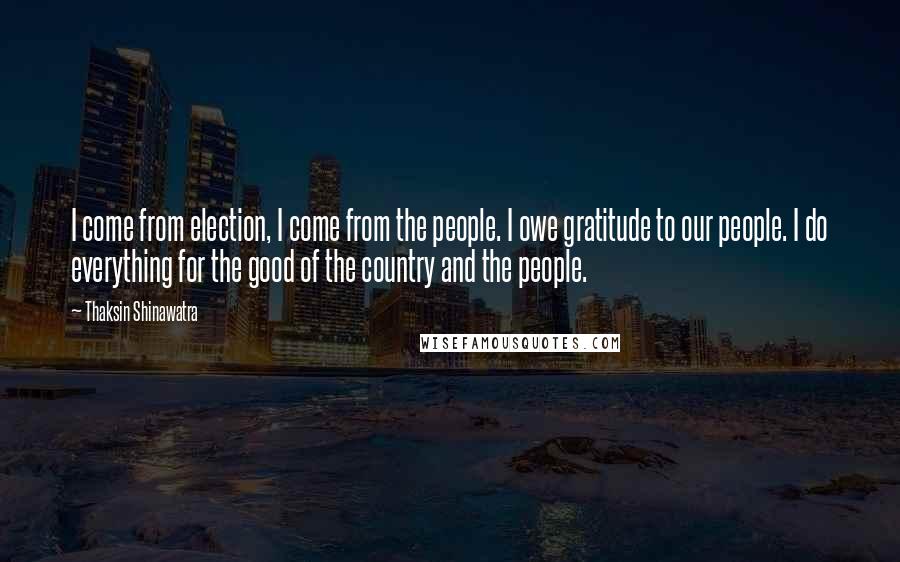 Thaksin Shinawatra Quotes: I come from election, I come from the people. I owe gratitude to our people. I do everything for the good of the country and the people.