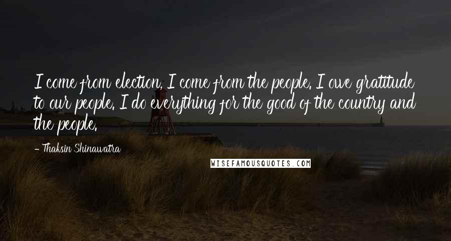 Thaksin Shinawatra Quotes: I come from election, I come from the people. I owe gratitude to our people. I do everything for the good of the country and the people.