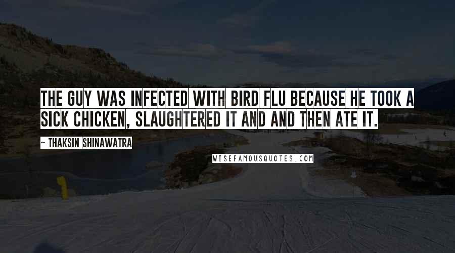 Thaksin Shinawatra Quotes: The guy was infected with bird flu because he took a sick chicken, slaughtered it and and then ate it.