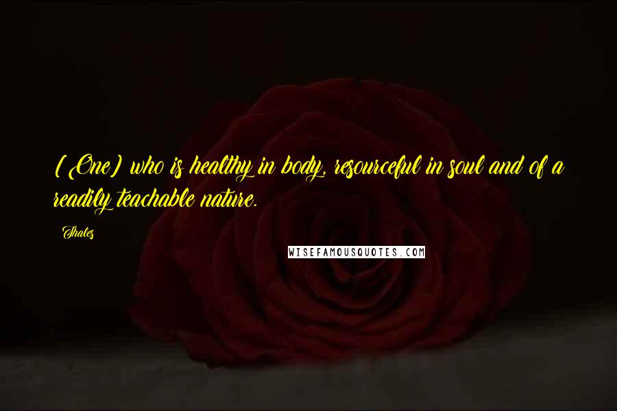 Thales Quotes: [One] who is healthy in body, resourceful in soul and of a readily teachable nature.