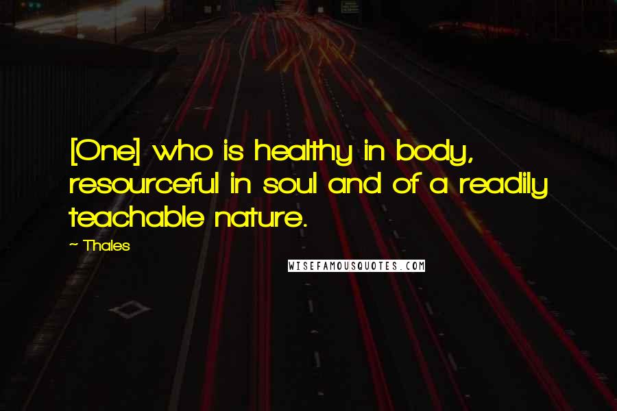 Thales Quotes: [One] who is healthy in body, resourceful in soul and of a readily teachable nature.