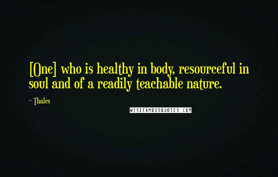 Thales Quotes: [One] who is healthy in body, resourceful in soul and of a readily teachable nature.