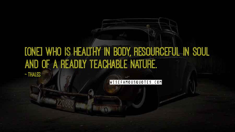 Thales Quotes: [One] who is healthy in body, resourceful in soul and of a readily teachable nature.