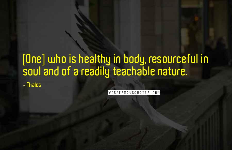 Thales Quotes: [One] who is healthy in body, resourceful in soul and of a readily teachable nature.
