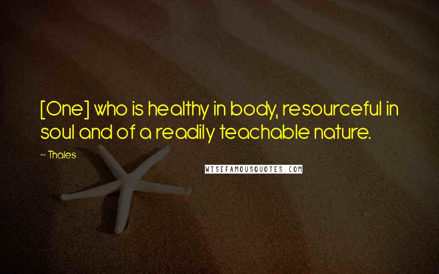 Thales Quotes: [One] who is healthy in body, resourceful in soul and of a readily teachable nature.