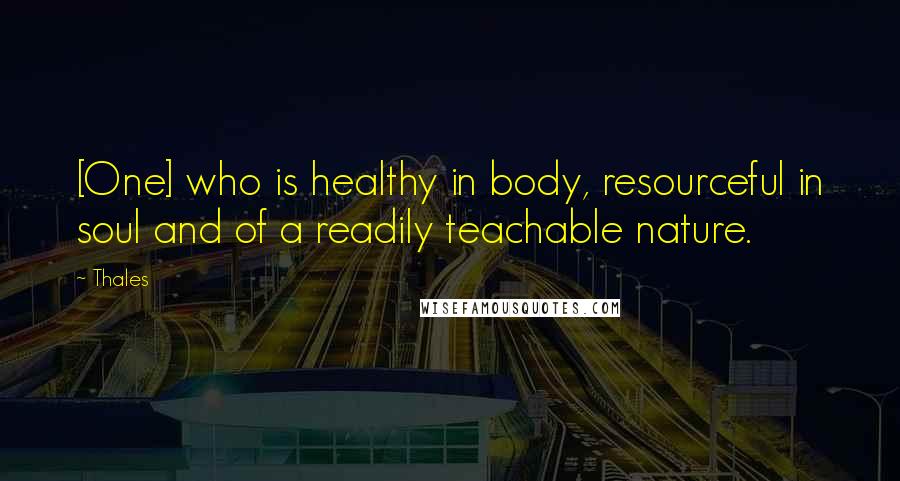 Thales Quotes: [One] who is healthy in body, resourceful in soul and of a readily teachable nature.