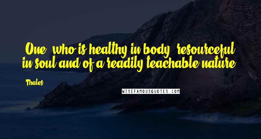 Thales Quotes: [One] who is healthy in body, resourceful in soul and of a readily teachable nature.