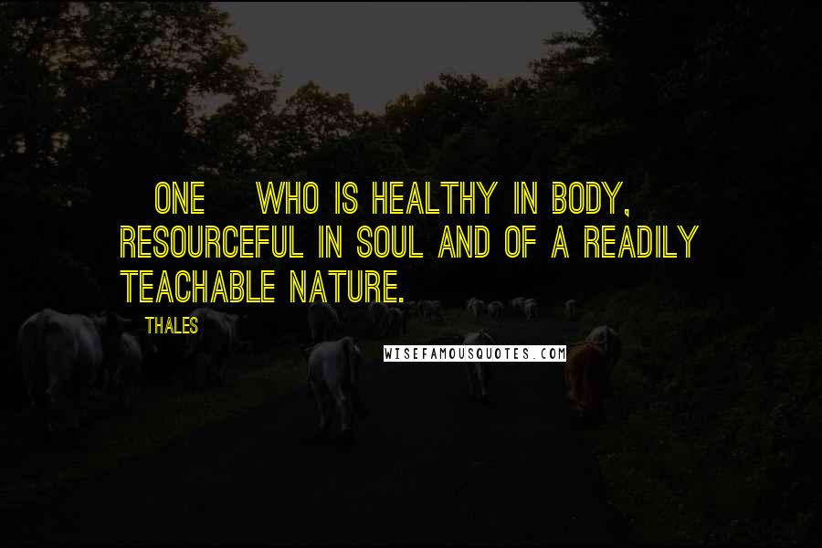 Thales Quotes: [One] who is healthy in body, resourceful in soul and of a readily teachable nature.