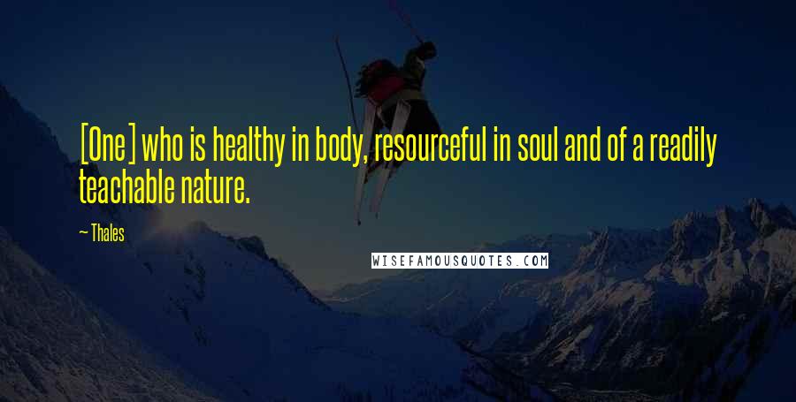 Thales Quotes: [One] who is healthy in body, resourceful in soul and of a readily teachable nature.