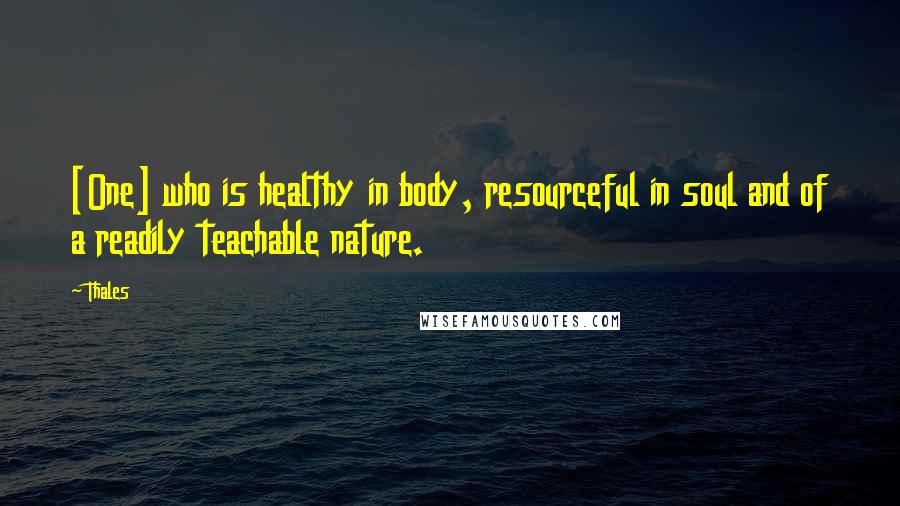 Thales Quotes: [One] who is healthy in body, resourceful in soul and of a readily teachable nature.