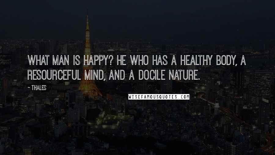 Thales Quotes: What man is happy? He who has a healthy body, a resourceful mind, and a docile nature.