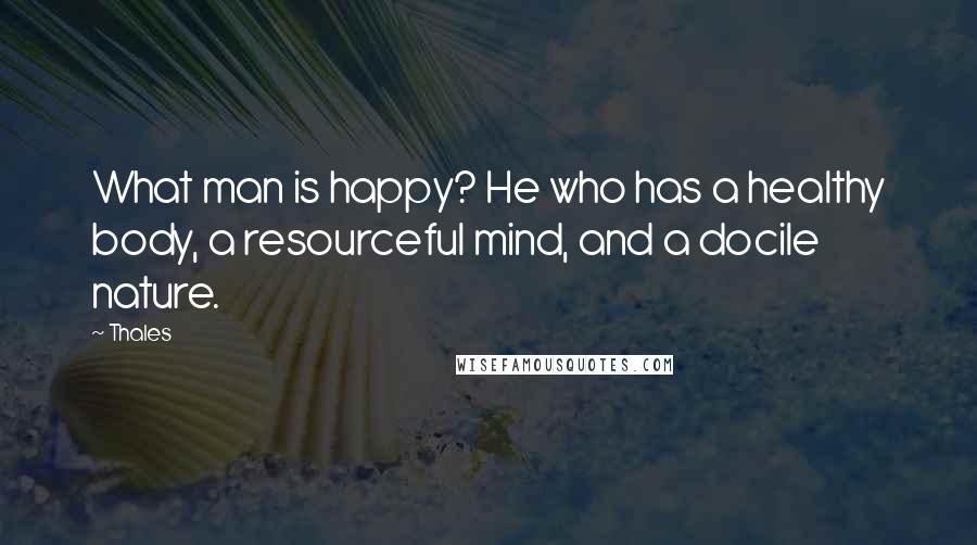 Thales Quotes: What man is happy? He who has a healthy body, a resourceful mind, and a docile nature.