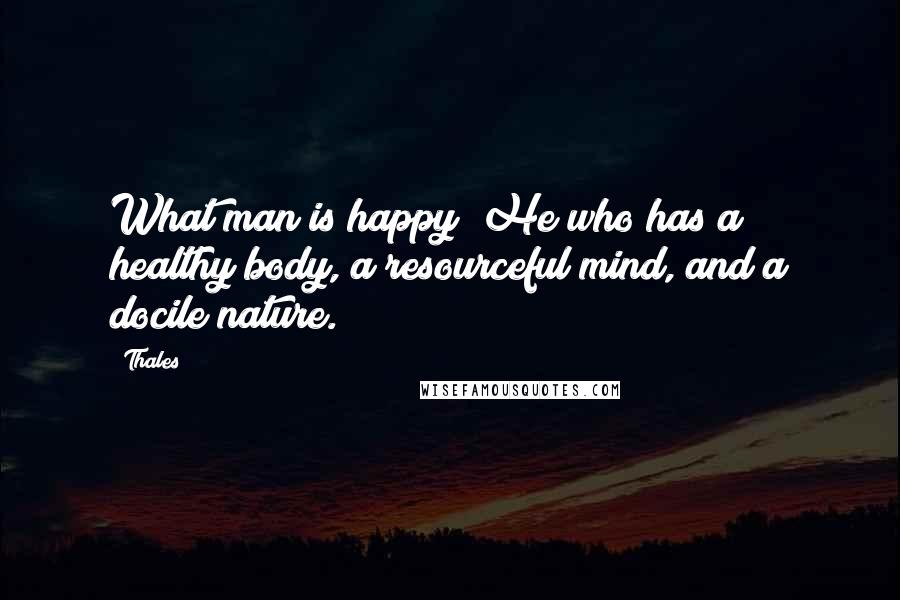 Thales Quotes: What man is happy? He who has a healthy body, a resourceful mind, and a docile nature.