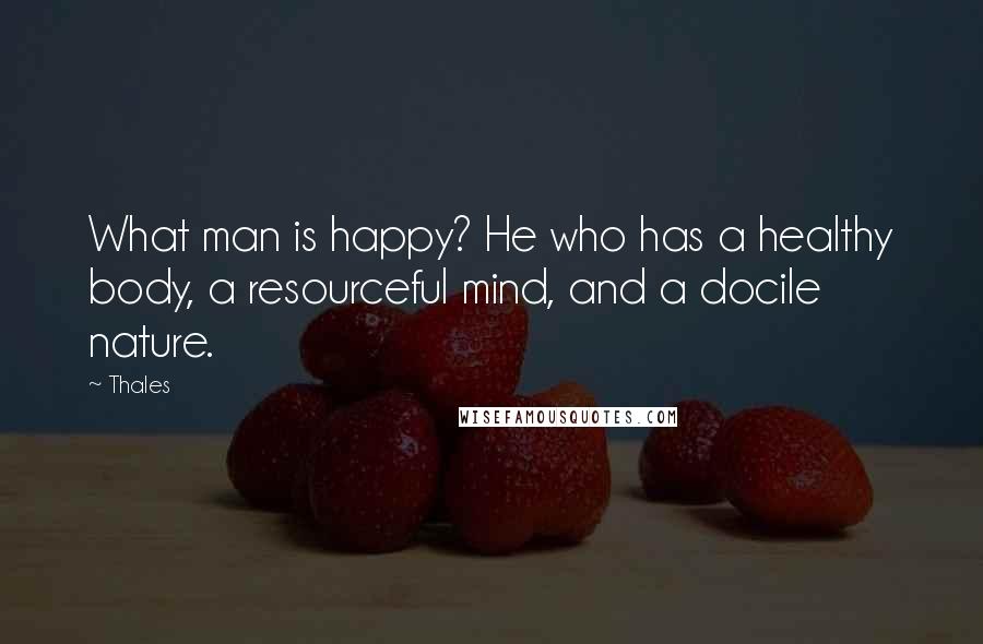 Thales Quotes: What man is happy? He who has a healthy body, a resourceful mind, and a docile nature.